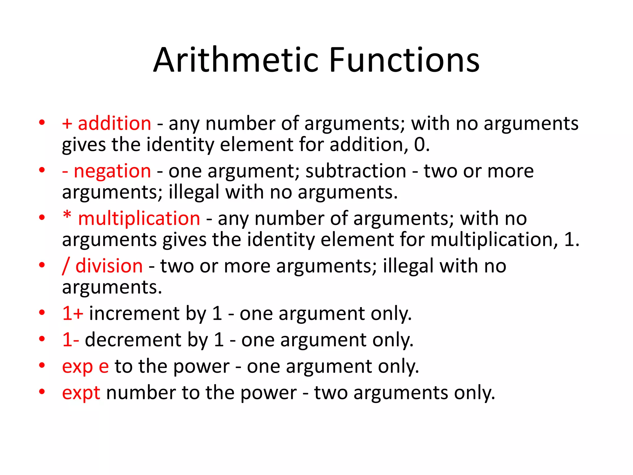 Arithmetic Functions
• + addition - any number of arguments; with no arguments
gives the identity element for addition, 0.
• - negation - one argument; subtraction - two or more
arguments; illegal with no arguments.
• * multiplication - any number of arguments; with no
arguments gives the identity element for multiplication, 1.
• / division - two or more arguments; illegal with no
arguments.
• 1+ increment by 1 - one argument only.
• 1- decrement by 1 - one argument only.
• exp e to the power - one argument only.
• expt number to the power - two arguments only.
 