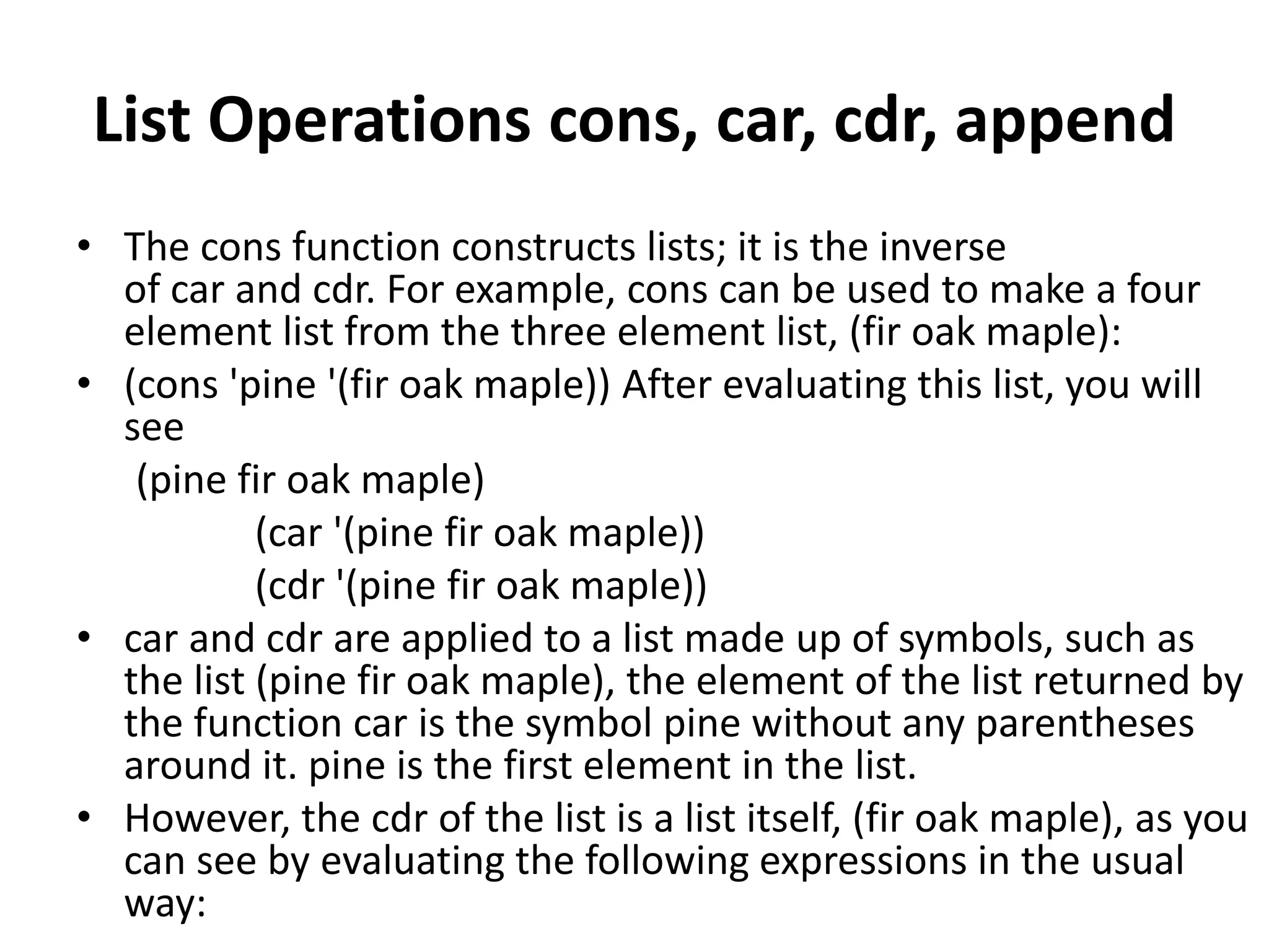 List Operations cons, car, cdr, append
• The cons function constructs lists; it is the inverse
of car and cdr. For example, cons can be used to make a four
element list from the three element list, (fir oak maple):
• (cons 'pine '(fir oak maple)) After evaluating this list, you will
see
(pine fir oak maple)
(car '(pine fir oak maple))
(cdr '(pine fir oak maple))
• car and cdr are applied to a list made up of symbols, such as
the list (pine fir oak maple), the element of the list returned by
the function car is the symbol pine without any parentheses
around it. pine is the first element in the list.
• However, the cdr of the list is a list itself, (fir oak maple), as you
can see by evaluating the following expressions in the usual
way:
 