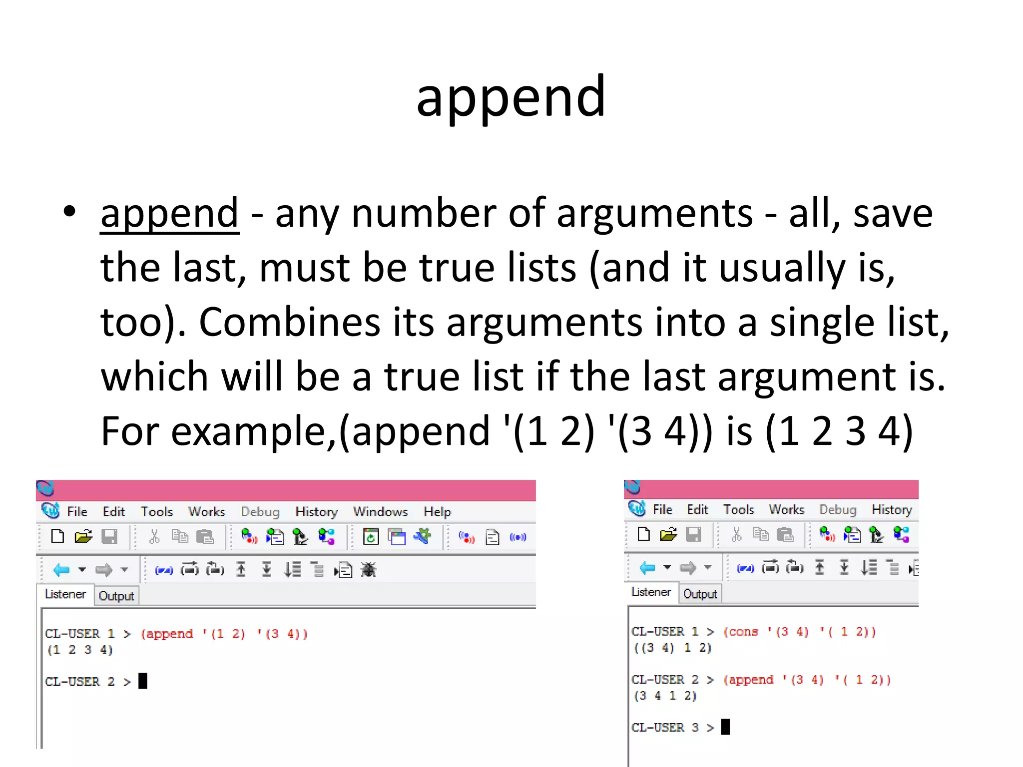 append
• append - any number of arguments - all, save
the last, must be true lists (and it usually is,
too). Combines its arguments into a single list,
which will be a true list if the last argument is.
For example,(append '(1 2) '(3 4)) is (1 2 3 4)
 