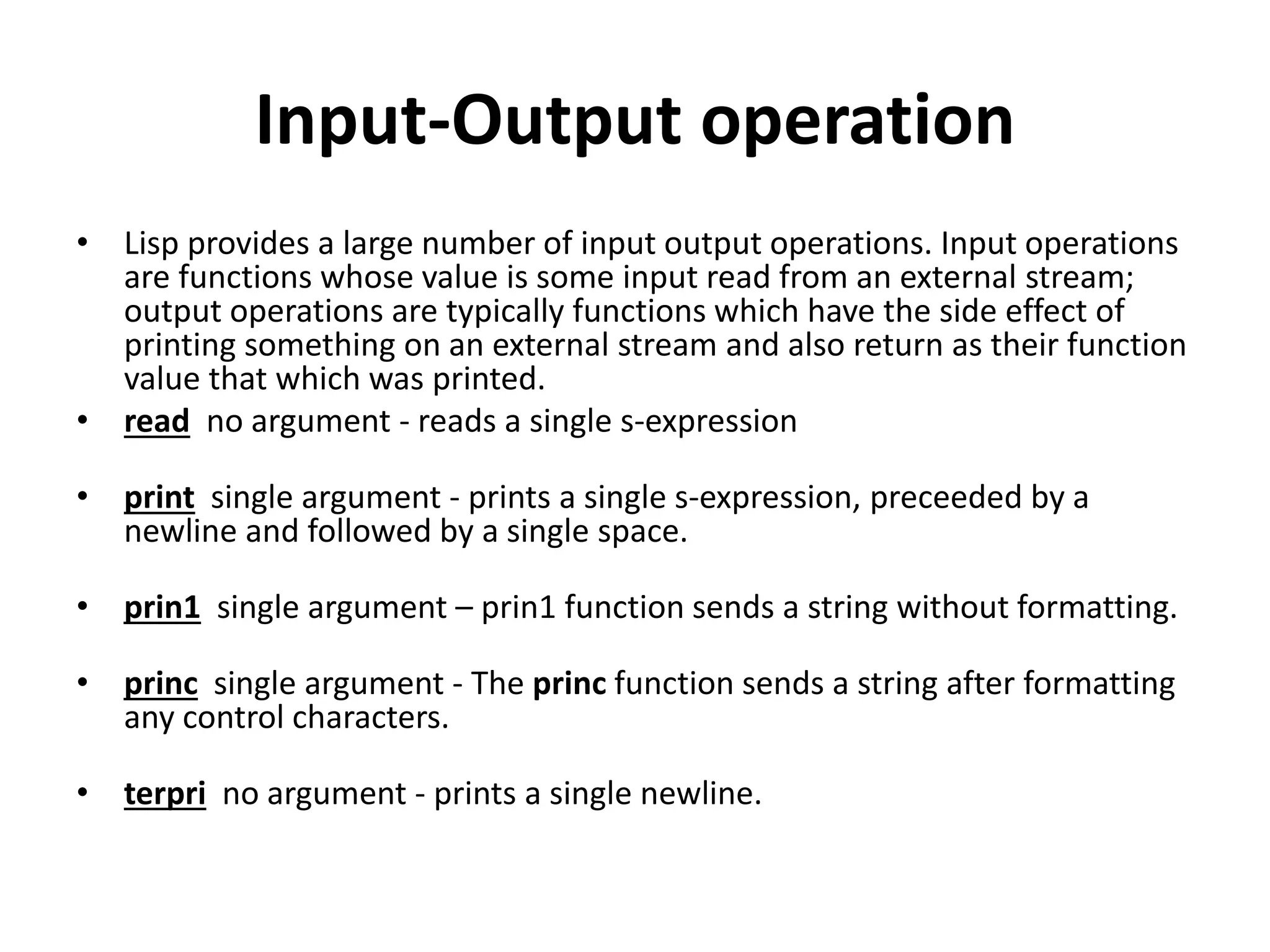 Input-Output operation
• Lisp provides a large number of input output operations. Input operations
are functions whose value is some input read from an external stream;
output operations are typically functions which have the side effect of
printing something on an external stream and also return as their function
value that which was printed.
• read no argument - reads a single s-expression
• print single argument - prints a single s-expression, preceeded by a
newline and followed by a single space.
• prin1 single argument – prin1 function sends a string without formatting.
• princ single argument - The princ function sends a string after formatting
any control characters.
• terpri no argument - prints a single newline.
 