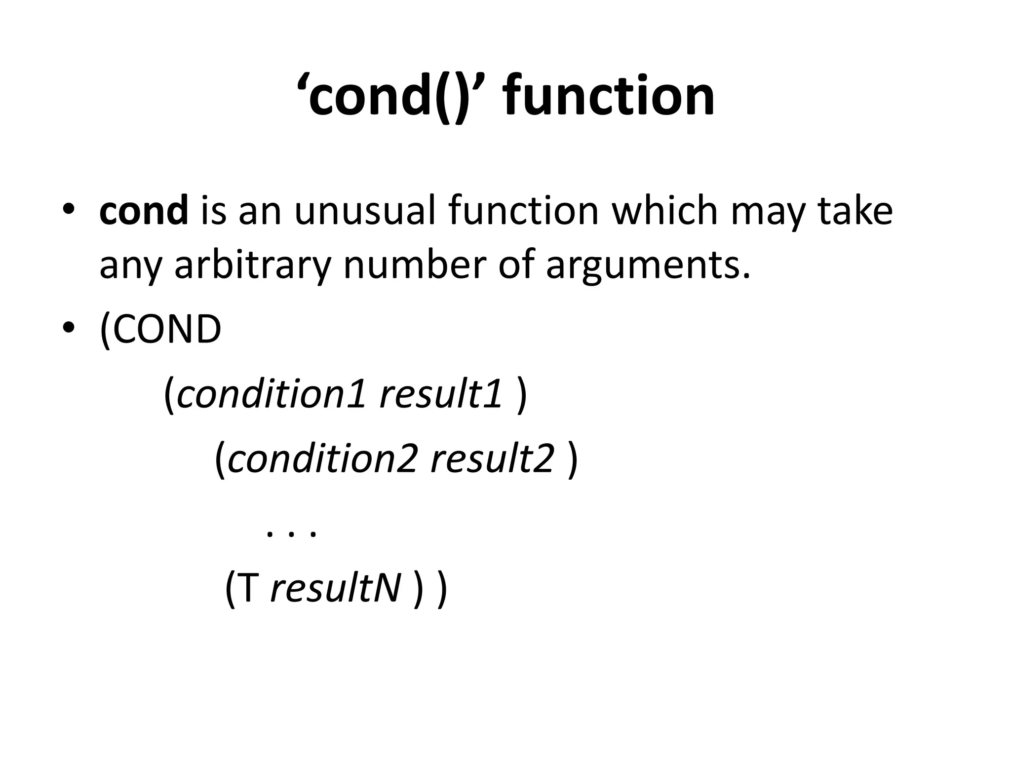 ‘cond()’ function
• cond is an unusual function which may take
any arbitrary number of arguments.
• (COND
(condition1 result1 )
(condition2 result2 )
. . .
(T resultN ) )
 