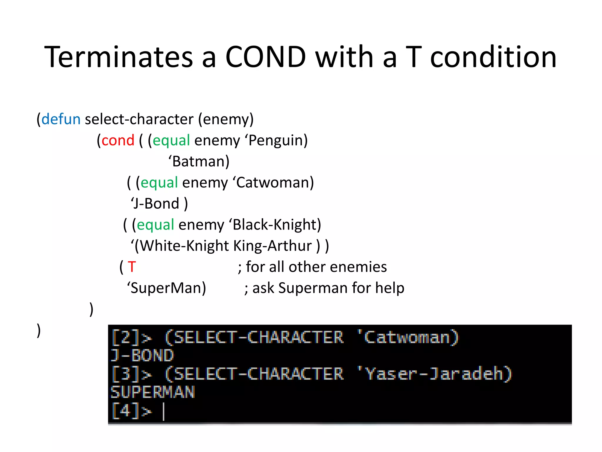 Terminates a COND with a T condition
(defun select-character (enemy)
(cond ( (equal enemy ‘Penguin)
‘Batman)
( (equal enemy ‘Catwoman)
‘J-Bond )
( (equal enemy ‘Black-Knight)
‘(White-Knight King-Arthur ) )
( T ; for all other enemies
‘SuperMan) ; ask Superman for help
)
)
 