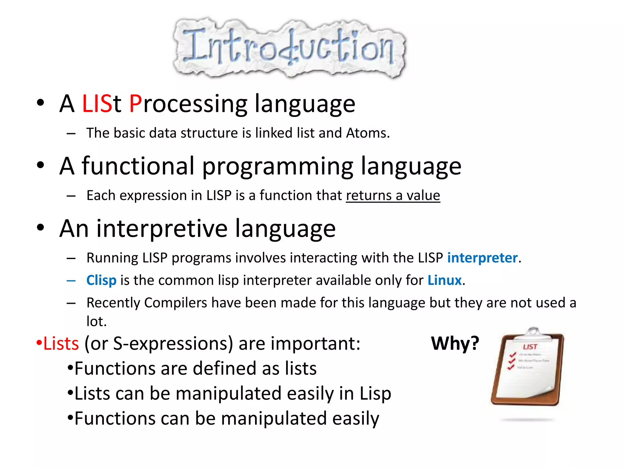 • A LISt Processing language
– The basic data structure is linked list and Atoms.
• A functional programming language
– Each expression in LISP is a function that returns a value
• An interpretive language
– Running LISP programs involves interacting with the LISP interpreter.
– Clisp is the common lisp interpreter available only for Linux.
– Recently Compilers have been made for this language but they are not used a
lot.
•Lists (or S-expressions) are important: Why?
•Functions are defined as lists
•Lists can be manipulated easily in Lisp
•Functions can be manipulated easily
 