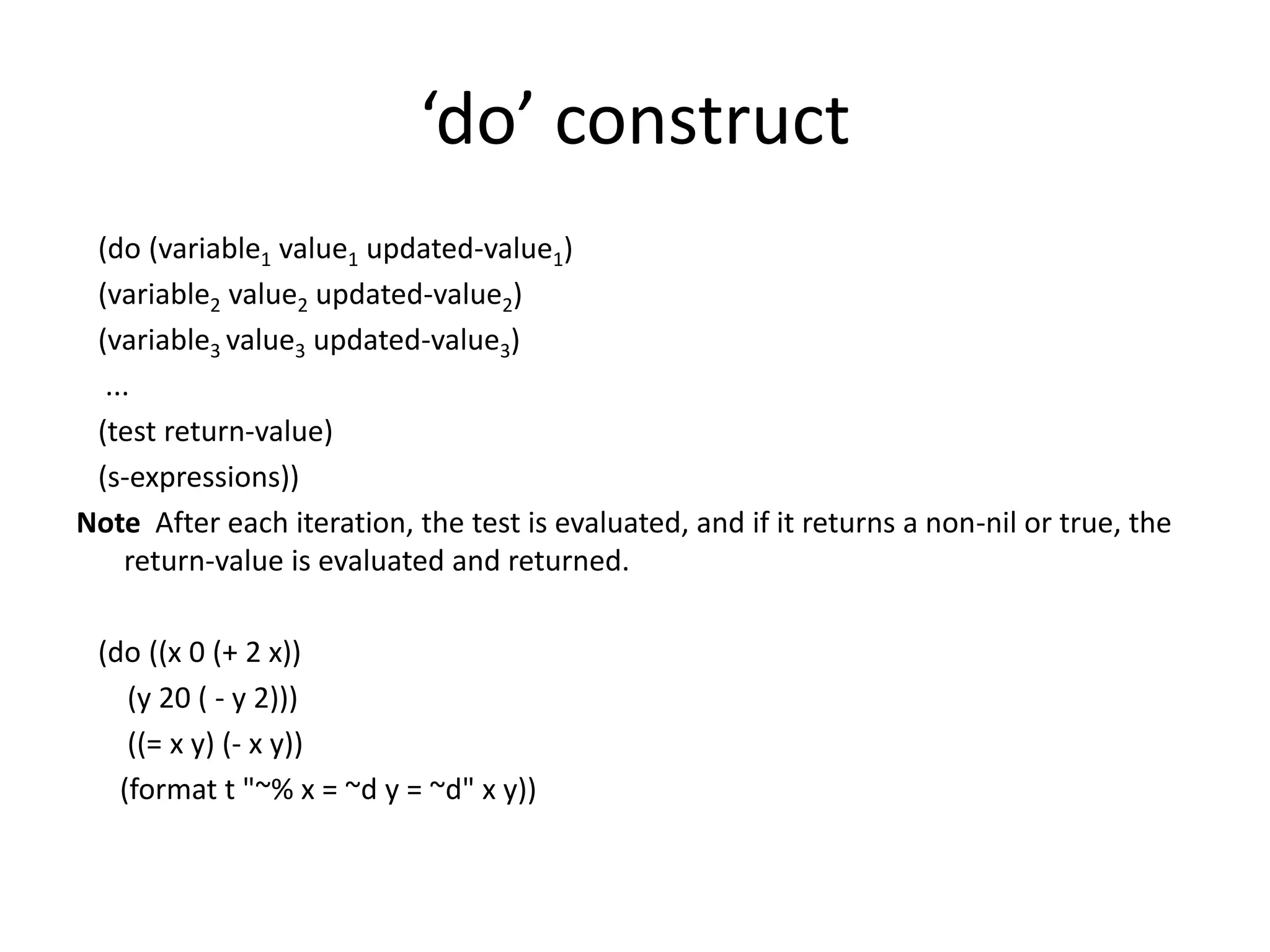 ‘do’ construct
(do (variable1 value1 updated-value1)
(variable2 value2 updated-value2)
(variable3 value3 updated-value3)
...
(test return-value)
(s-expressions))
Note After each iteration, the test is evaluated, and if it returns a non-nil or true, the
return-value is evaluated and returned.
(do ((x 0 (+ 2 x))
(y 20 ( - y 2)))
((= x y) (- x y))
(format t "~% x = ~d y = ~d" x y))
 