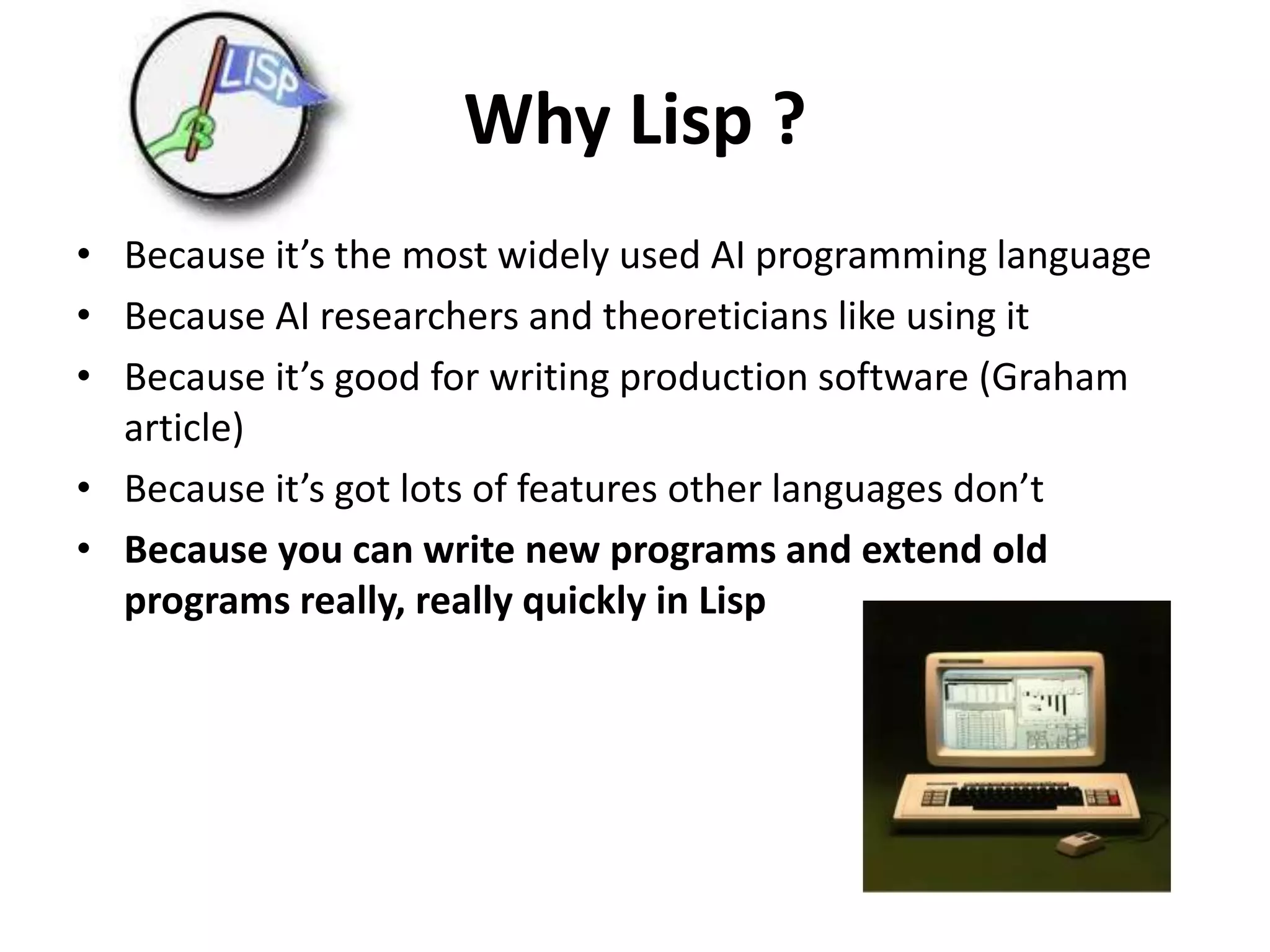 Why Lisp ?
• Because it’s the most widely used AI programming language
• Because AI researchers and theoreticians like using it
• Because it’s good for writing production software (Graham
article)
• Because it’s got lots of features other languages don’t
• Because you can write new programs and extend old
programs really, really quickly in Lisp
 