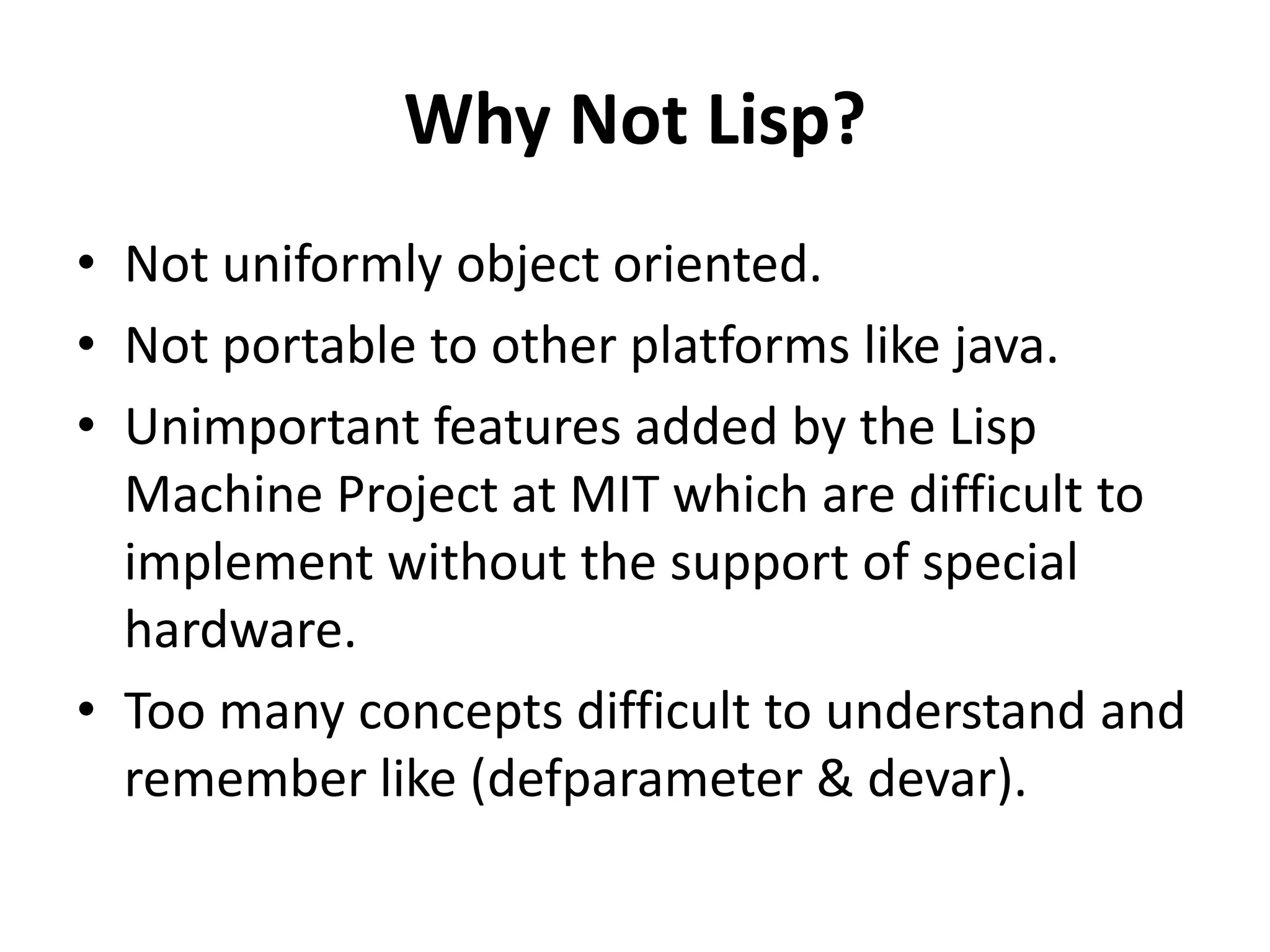 Why Not Lisp?
• Not uniformly object oriented.
• Not portable to other platforms like java.
• Unimportant features added by the Lisp
Machine Project at MIT which are difficult to
implement without the support of special
hardware.
• Too many concepts difficult to understand and
remember like (defparameter & devar).
 