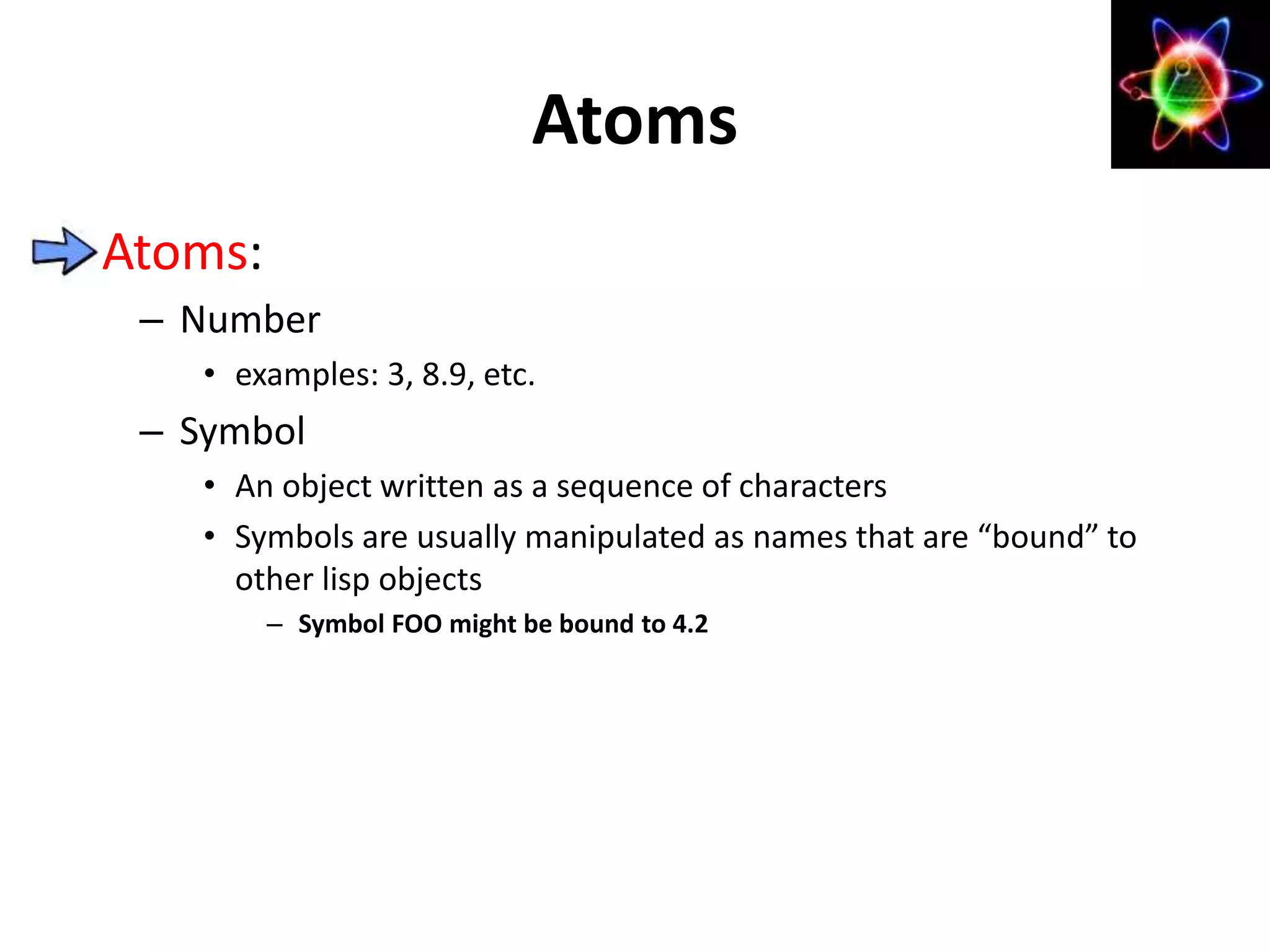 Atoms:
– Number
• examples: 3, 8.9, etc.
– Symbol
• An object written as a sequence of characters
• Symbols are usually manipulated as names that are “bound” to
other lisp objects
– Symbol FOO might be bound to 4.2
Atoms
 