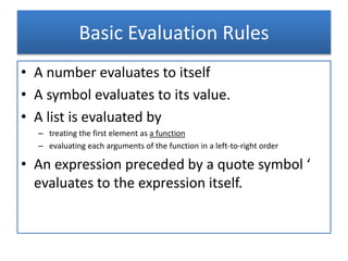 Basic Evaluation Rules
• A number evaluates to itself
• A symbol evaluates to its value.
• A list is evaluated by
– treating the first element as a function
– evaluating each arguments of the function in a left-to-right order
• An expression preceded by a quote symbol ‘
evaluates to the expression itself.
 