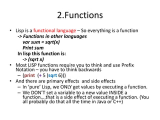 2.Functions
• Lisp is a functional language – So everything is a function
-> Functions in other languages
var sum = sqrt(x)
Print sum
In lisp this function is:
-> (sqrt x)
• Most LISP functions require you to think and use Prefix
Notation – you have to think backwards
– (print (+ 5 (sqrt 6)))
• And there are primary effects and side effects
– In ‘pure’ Lisp, we ONLY get values by executing a function.
– We DON’T set a variable to a new value INSIDE a
function….that is a side effect of executing a function. (You
all probably do that all the time in Java or C++)
 