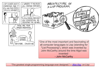 “The greatest single programming language ever designed.”— Alan Kay, on Lisp
“One of the most important and fascinating of
all computer languages is Lisp (standing for
"List Processing"), which was invented by
John McCarthy around the time Algol was
invented.”
- John McCarthy
 