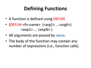 Defining Functions
• A function is defined using DEFUN
• (DEFUN <fn-name> (<arg1> ...<argK>)
<exp1> ... <expN> )
• All arguments are passed by value.
• The body of the function may contain any
number of expressions (i.e., function calls).
 