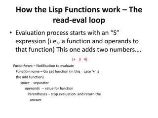 How the Lisp Functions work – The
read-eval loop
• Evaluation process starts with an “S”
expression (i.e., a function and operands to
that function) This one adds two numbers….
(+ 3 4)
Parentheses – Notification to evaluate
Function name – Go get function (in this case ‘+’ is
the add function)
space - separator
operands -- value for function
Parentheses – stop evaluation and return the
answer
 