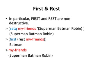 First & Rest
• In particular, FIRST and REST are non-
destructive.
> (setq my-friends ‘(Superman Batman Robin) )
(Superman Batman Robin)
> (first (rest my-friends))
Batman
> my-friends
(Superman Batman Robin)
 