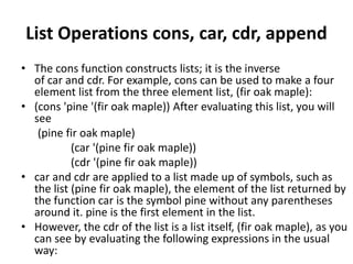List Operations cons, car, cdr, append
• The cons function constructs lists; it is the inverse
of car and cdr. For example, cons can be used to make a four
element list from the three element list, (fir oak maple):
• (cons 'pine '(fir oak maple)) After evaluating this list, you will
see
(pine fir oak maple)
(car '(pine fir oak maple))
(cdr '(pine fir oak maple))
• car and cdr are applied to a list made up of symbols, such as
the list (pine fir oak maple), the element of the list returned by
the function car is the symbol pine without any parentheses
around it. pine is the first element in the list.
• However, the cdr of the list is a list itself, (fir oak maple), as you
can see by evaluating the following expressions in the usual
way:
 