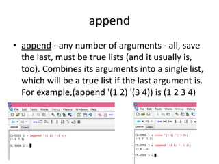 append
• append - any number of arguments - all, save
the last, must be true lists (and it usually is,
too). Combines its arguments into a single list,
which will be a true list if the last argument is.
For example,(append '(1 2) '(3 4)) is (1 2 3 4)
 