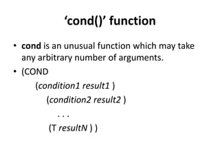 ‘cond()’ function
• cond is an unusual function which may take
any arbitrary number of arguments.
• (COND
(condition1 result1 )
(condition2 result2 )
. . .
(T resultN ) )
 
