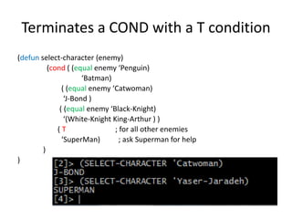 Terminates a COND with a T condition
(defun select-character (enemy)
(cond ( (equal enemy ‘Penguin)
‘Batman)
( (equal enemy ‘Catwoman)
‘J-Bond )
( (equal enemy ‘Black-Knight)
‘(White-Knight King-Arthur ) )
( T ; for all other enemies
‘SuperMan) ; ask Superman for help
)
)
 