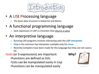 • A LISt Processing language
– The basic data structure is linked list and Atoms.
• A functional programming language
– Each expression in LISP is a function that returns a value
• An interpretive language
– Running LISP programs involves interacting with the LISP interpreter.
– Clisp is the common lisp interpreter available only for Linux.
– Recently Compilers have been made for this language but they are not used a
lot.
•Lists (or S-expressions) are important: Why?
•Functions are defined as lists
•Lists can be manipulated easily in Lisp
•Functions can be manipulated easily
 