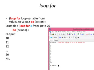 loop for
• (loop for loop-variable from
value1 to value2 do (action))
Example : (loop for a from 10 to 20
do (print a) )
Output:
10
11
12
...
20
NIL
 