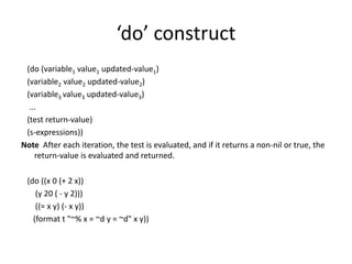 ‘do’ construct
(do (variable1 value1 updated-value1)
(variable2 value2 updated-value2)
(variable3 value3 updated-value3)
...
(test return-value)
(s-expressions))
Note After each iteration, the test is evaluated, and if it returns a non-nil or true, the
return-value is evaluated and returned.
(do ((x 0 (+ 2 x))
(y 20 ( - y 2)))
((= x y) (- x y))
(format t "~% x = ~d y = ~d" x y))
 
