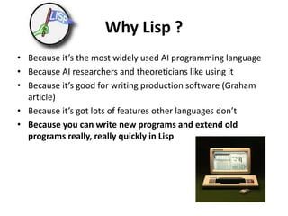 Why Lisp ?
• Because it’s the most widely used AI programming language
• Because AI researchers and theoreticians like using it
• Because it’s good for writing production software (Graham
article)
• Because it’s got lots of features other languages don’t
• Because you can write new programs and extend old
programs really, really quickly in Lisp
 