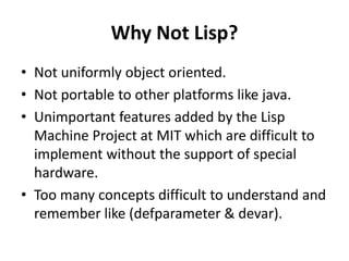 Why Not Lisp?
• Not uniformly object oriented.
• Not portable to other platforms like java.
• Unimportant features added by the Lisp
Machine Project at MIT which are difficult to
implement without the support of special
hardware.
• Too many concepts difficult to understand and
remember like (defparameter & devar).
 