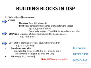 BUILDING BLOCKS IN LISP
1. Valid objects (S-expressions)
ATOMS:
Numbers: (real 1.0, integer 1)
Symbols: a consecutive sequence of characters (no space)
E.g., a, x, price-of-bread.
Two special symbols: T and NIL for logical true and false.
STRINGS: a sequence of characters bounded by double quotes
E.g., "this is red".
LIST: a list of atoms and/or lists, bounded by "(" and ")“,
e.g., (a b c), (a (b c))
• Top elements of a list
example: top elements of list (a b c) are a, b, and c
top elements of list (a (b c)) are a and (b c)
• NIL: empty list, same as ().
(Note: LISP is case insensitive)
 
