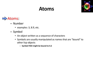 Atoms:
– Number
• examples: 3, 8.9, etc.
– Symbol
• An object written as a sequence of characters
• Symbols are usually manipulated as names that are “bound” to
other lisp objects
– Symbol FOO might be bound to 4.2
Atoms
 