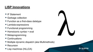 LISP Innovations
 IF Statement
 Garbage collection
 Function as a first-class datatype
 Lambda-expressions
 Functional programming
 Homoiconic syntax + eval
 Metaprogramming
 Continuations
 Multiple dynamic dispatch (aka Multimethods)
 Recursion
 Lisp machines (HLLCA)
 