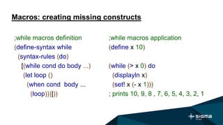 Macros: creating missing constructs
;while macros application
(define x 10)
(while (> x 0) do
(displayln x)
(set! x (- x 1)))
; prints 10, 9, 8 , 7, 6, 5, 4, 3, 2, 1
;while macros definition
(define-syntax while
(syntax-rules (do)
[(while cond do body ...)
(let loop ()
(when cond body ...
(loop)))]))
 