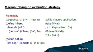 Macros: changing evaluation strategy
;while macros application
(take 5 Nat)
; '(1 . #<promise:...0>)
(!! (take 5 Nat))
;'(1 2 3 4 5)
#lang lazy
;sequence: a_(n+1) = f(a_n)
(define inf-seq
(lambda (a0 f)
(cons a0 (inf-seq (f a0) f))))
(define natural
(inf-seq 1 (lambda (x) (+ x 1))))
 