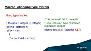 Macros: changing type system
;This code will fail to compile
;Type Checker: type mismatch
expected: Integer
(define test (λ () (factorial 7.5)))
#lang typed/racket
(: factorial : Integer -> Integer)
(define (factorial n)
(if (<= n 0)
1
(* n (factorial (- n 1)))))
 