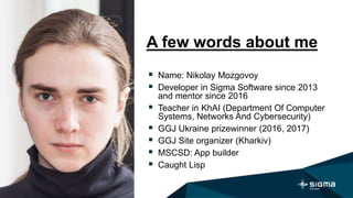 A few words about me
 Name: Nikolay Mozgovoy
 Developer in Sigma Software since 2013
and mentor since 2016
 Teacher in KhAI (Department Of Computer
Systems, Networks And Cybersecurity)
 GGJ Ukraine prizewinner (2016, 2017)
 GGJ Site organizer (Kharkiv)
 MSCSD: App builder
 Caught Lisp
 