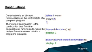 Continuations
(define (f return)
(return 2)
3)
(display (f (lambda (x) x)))
; displays 3
(display (call-with-current-continuation f))
; displays 2
Continuation is an abstract
representation of the control state of a
computer program
The "current continuation" is the
continuation that, from the
perspective of running code, would be
derived from the current point in a
program's execution
 
