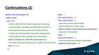 Continuations (2)
(test) ; 1
(the-continuation) ; 2
(the-continuation) ; 3
; store the current continuation
; (which will print 4 next) away
(define another-continuation the-continuation)
; reset the-continuation
(test) ; 1
(the-continuation) ; 2
; use the previously stored continuation
(another-continuation) ; 4
(define the-continuation #f)
(define (test)
(let ((i 0))
; call/cc calls its first function argument, passing
; a continuation variable representing this point in
; the program as the argument to that function.
; In this case, the function argument assigns that
; continuation to the variable the-continuation.
(call/cc (lambda (k) (set! the-continuation k)))
; The next time the-continuation is called, we start here.
(set! i (+ i 1))
i))
 