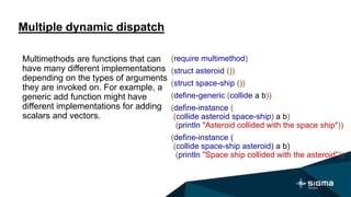 Multiple dynamic dispatch
(require multimethod)
(struct asteroid ())
(struct space-ship ())
(define-generic (collide a b))
(define-instance (
(collide asteroid space-ship) a b)
(println "Asteroid collided with the space ship"))
(define-instance (
(collide space-ship asteroid) a b)
(println "Space ship collided with the asteroid"))
Multimethods are functions that can
have many different implementations
depending on the types of arguments
they are invoked on. For example, a
generic add function might have
different implementations for adding
scalars and vectors.
 