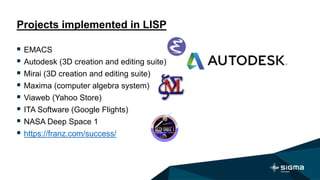 Projects implemented in LISP
 EMACS
 Autodesk (3D creation and editing suite)
 Mirai (3D creation and editing suite)
 Maxima (computer algebra system)
 Viaweb (Yahoo Store)
 ITA Software (Google Flights)
 NASA Deep Space 1
 https://franz.com/success/
 