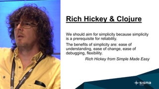 Rich Hickey & Clojure
We should aim for simplicity because simplicity
is a prerequisite for reliability.
The benefits of simplicity are: ease of
understanding, ease of change, ease of
debugging, flexibility.
Rich Hickey from Simple Made Easy
 