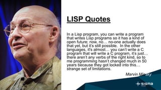 LISP Quotes
In a Lisp program, you can write a program
that writes Lisp programs so it has a kind of
open future; now, no… no-one actually does
that yet, but it’s still possible. In the other
languages, it's almost… you can’t write a C
program that will write a C program, it’s just…
there aren’t any verbs of the right kind, so to
me programming hasn’t changed much in 50
years because they got locked into this…
strange set of limitations.
Marvin Minsky
 