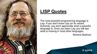 LISP Quotes
The most powerful programming language is
Lisp. If you don't know Lisp (or its variant,
Scheme), you don't appreciate what a powerful
language is. Once you learn Lisp you will see
what is missing in most other languages.
Richard Stallman
 