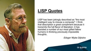 LISP Quotes
LISP has been jokingly described as "the most
intelligent way to misuse a computer". I think
that description a great compliment because it
transmits the full flavor of liberation: it has
assisted a number of our most gifted fellow
humans in thinking previously impossible
thoughts.
Edsger Wybe Dijkstra
 