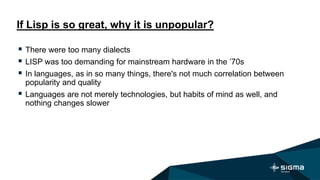 If Lisp is so great, why it is unpopular?
 There were too many dialects
 LISP was too demanding for mainstream hardware in the ’70s
 In languages, as in so many things, there's not much correlation between
popularity and quality
 Languages are not merely technologies, but habits of mind as well, and
nothing changes slower
 