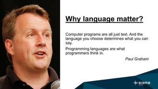 Why language matter?
Computer programs are all just text. And the
language you choose determines what you can
say.
Programming languages are what
programmers think in.
Paul Graham
 