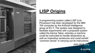 LISP Origins
A programming system called LISP (List
Processor) has been developed for the IBM
704 computer by the Artificial Intelligence
group at M.I.T. The system was designed to
facilitate experiments with a proposed system
called the Advice Taker, whereby a machine
could be instructed to handle declarative as
well as imperative sentences and could exhibit
“common sense” in carrying out its instructions.
John McCarthy
 