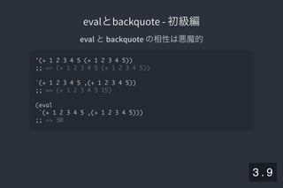 2019/5/8 Lispの同図像性とその周辺
localhost:8000/slide/lisp-homoiconicity.html?print-pdf#/sec-title-slide 30/99
evalとbackquote - 初級編evalとbackquote - 初級編
eval とbackquote の相性は悪魔的
'(+ 1 2 3 4 5 (+ 1 2 3 4 5))
;; => (+ 1 2 3 4 5 (+ 1 2 3 4 5))
`(+ 1 2 3 4 5 ,(+ 1 2 3 4 5))
;; => (+ 1 2 3 4 5 15)
(eval
`(+ 1 2 3 4 5 ,(+ 1 2 3 4 5)))
;; => 30
3 . 9
 