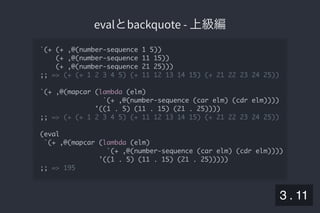 2019/5/8 Lispの同図像性とその周辺
localhost:8000/slide/lisp-homoiconicity.html?print-pdf#/sec-title-slide 32/99
evalとbackquote - 上級編evalとbackquote - 上級編
`(+ (+ ,@(number-sequence 1 5))
(+ ,@(number-sequence 11 15))
(+ ,@(number-sequence 21 25)))
;; => (+ (+ 1 2 3 4 5) (+ 11 12 13 14 15) (+ 21 22 23 24 25))
`(+ ,@(mapcar (lambda (elm)
`(+ ,@(number-sequence (car elm) (cdr elm))))
'((1 . 5) (11 . 15) (21 . 25))))
;; => (+ (+ 1 2 3 4 5) (+ 11 12 13 14 15) (+ 21 22 23 24 25))
(eval
`(+ ,@(mapcar (lambda (elm)
`(+ ,@(number-sequence (car elm) (cdr elm))))
'((1 . 5) (11 . 15) (21 . 25)))))
;; => 195
3 . 11
 