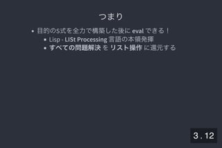 2019/5/8 Lispの同図像性とその周辺
localhost:8000/slide/lisp-homoiconicity.html?print-pdf#/sec-title-slide 36/99
つまりつまり
目的のS式を全力で構築した後にeval できる！
Lisp - LISt Processing 言語の本領発揮
すべての問題解決をリスト操作に還元する
3 . 12
 