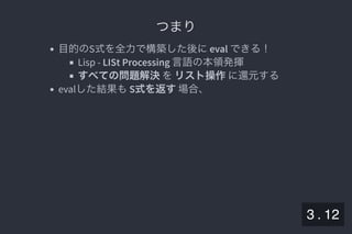 2019/5/8 Lispの同図像性とその周辺
localhost:8000/slide/lisp-homoiconicity.html?print-pdf#/sec-title-slide 37/99
つまりつまり
目的のS式を全力で構築した後にeval できる！
Lisp - LISt Processing 言語の本領発揮
すべての問題解決をリスト操作に還元する
evalした結果もS式を返す場合、
3 . 12
 