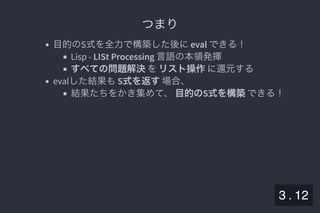 2019/5/8 Lispの同図像性とその周辺
localhost:8000/slide/lisp-homoiconicity.html?print-pdf#/sec-title-slide 38/99
つまりつまり
目的のS式を全力で構築した後にeval できる！
Lisp - LISt Processing 言語の本領発揮
すべての問題解決をリスト操作に還元する
evalした結果もS式を返す場合、
結果たちをかき集めて、目的のS式を構築できる！
3 . 12
 