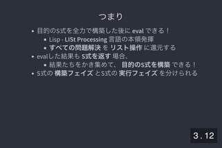 2019/5/8 Lispの同図像性とその周辺
localhost:8000/slide/lisp-homoiconicity.html?print-pdf#/sec-title-slide 39/99
つまりつまり
目的のS式を全力で構築した後にeval できる！
Lisp - LISt Processing 言語の本領発揮
すべての問題解決をリスト操作に還元する
evalした結果もS式を返す場合、
結果たちをかき集めて、目的のS式を構築できる！
S式の構築フェイズとS式の実行フェイズを分けられる
3 . 12
 